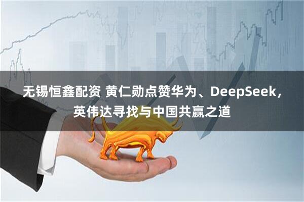 无锡恒鑫配资 黄仁勋点赞华为、DeepSeek，英伟达寻找与中国共赢之道