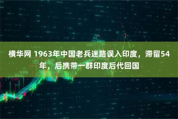 横华网 1963年中国老兵迷路误入印度，滞留54年，后携带一群印度后代回国
