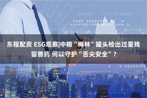 东程配资 ESG观察|中粮“梅林”罐头检出过量残留兽药 何以守护“舌尖安全”？