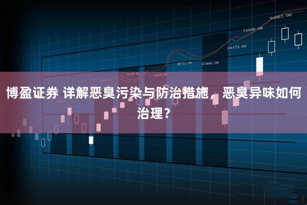 博盈证券 详解恶臭污染与防治措施，恶臭异味如何治理？