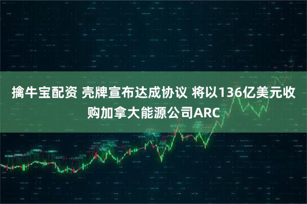 擒牛宝配资 壳牌宣布达成协议 将以136亿美元收购加拿大能源公司ARC